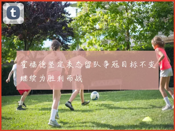 霍福德坚定表态留队争冠目标不变继续为胜利而战
