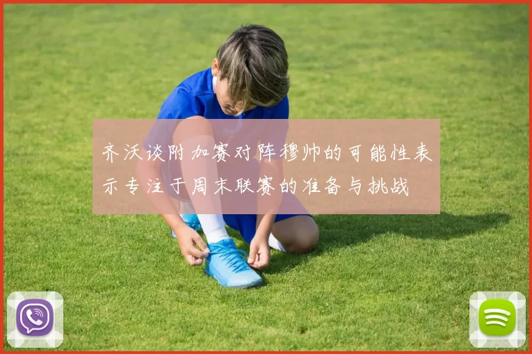 齐沃谈附加赛对阵穆帅的可能性表示专注于周末联赛的准备与挑战