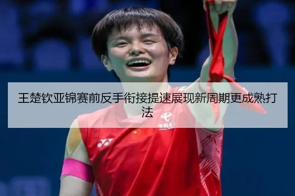 王楚钦亚锦赛前反手衔接提速展现新周期更成熟打法